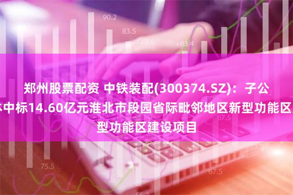 郑州股票配资 中铁装配(300374.SZ)：子公司联合体中标14.60亿元淮北市段园省际毗邻地区新型功能区建设项目