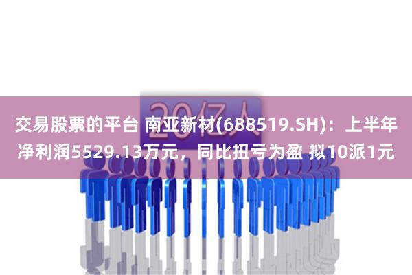 交易股票的平台 南亚新材(688519.SH)：上半年净利润5529.13万元，同比扭亏为盈 拟10派1元