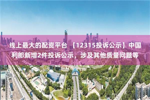 线上最大的配资平台 【12315投诉公示】中国利郎新增2件投诉公示，涉及其他质量问题等