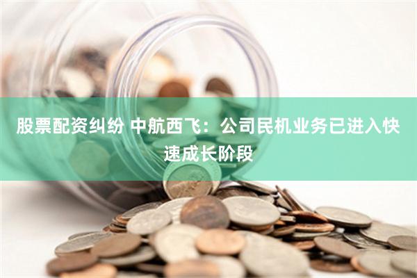 股票配资纠纷 中航西飞：公司民机业务已进入快速成长阶段