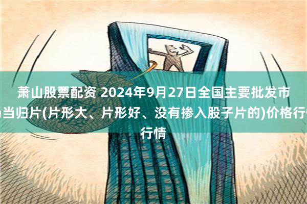 萧山股票配资 2024年9月27日全国主要批发市场当归片(片形大、片形好、没有掺入股子片的)价格行情