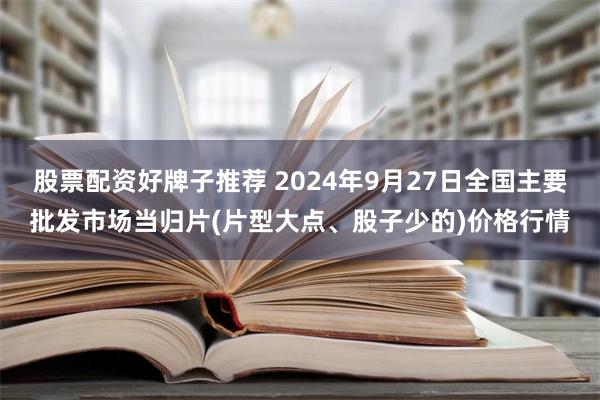 股票配资好牌子推荐 2024年9月27日全国主要批发市场当归片(片型大点、股子少的)价格行情