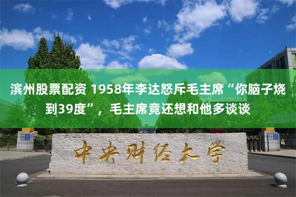 滨州股票配资 1958年李达怒斥毛主席“你脑子烧到39度”，毛主席竟还想和他多谈谈