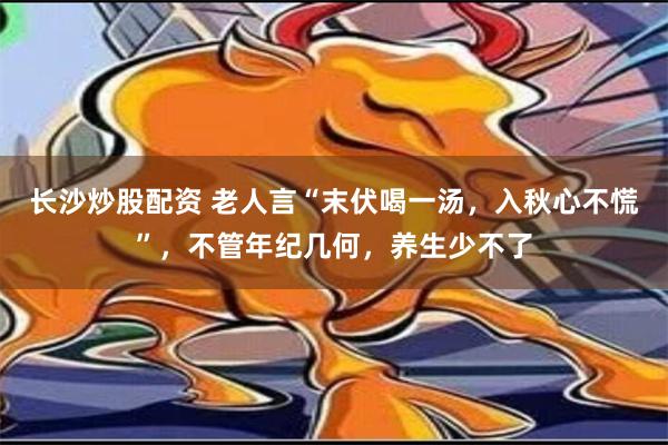 长沙炒股配资 老人言“末伏喝一汤，入秋心不慌”，不管年纪几何，养生少不了