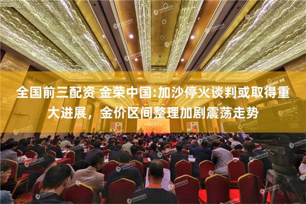 全国前三配资 金荣中国:加沙停火谈判或取得重大进展，金价区间整理加剧震荡走势