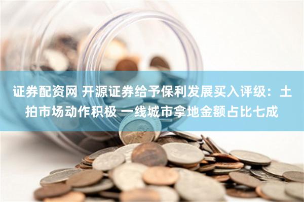 证券配资网 开源证券给予保利发展买入评级：土拍市场动作积极 一线城市拿地金额占比七成