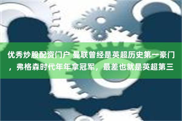 优秀炒股配资门户 曼联曾经是英超历史第一豪门，弗格森时代年年拿冠军，最差也就是英超第三