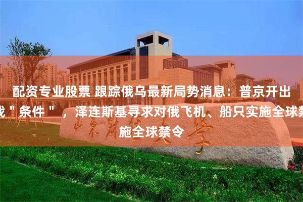 配资专业股票 跟踪俄乌最新局势消息：普京开出停战＂条件＂ ，泽连斯基寻求对俄飞机、船只实施全球禁令