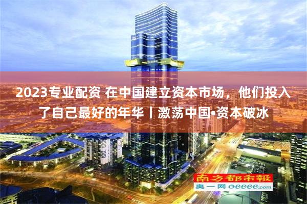 2023专业配资 在中国建立资本市场，他们投入了自己最好的年华丨激荡中国•资本破冰