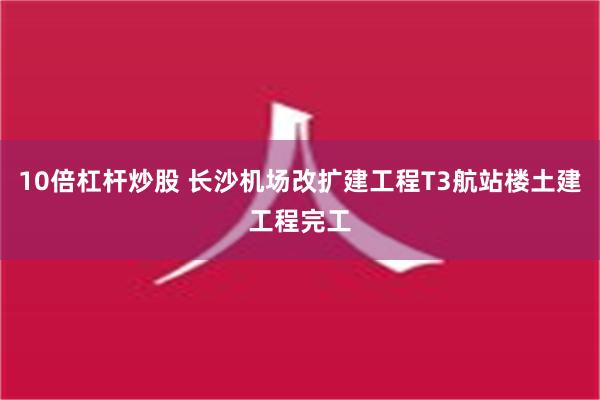 10倍杠杆炒股 长沙机场改扩建工程T3航站楼土建工程完工