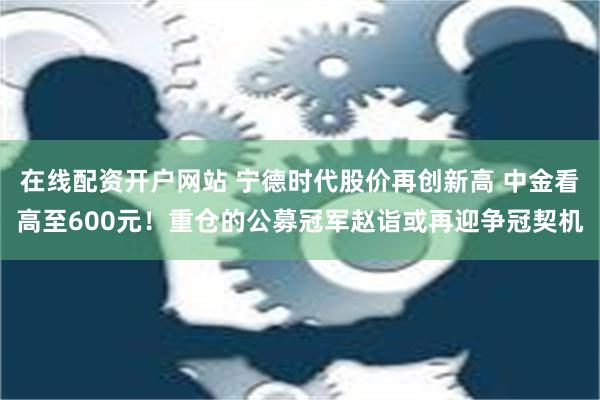 在线配资开户网站 宁德时代股价再创新高 中金看高至600元！重仓的公募冠军赵诣或再迎争冠契机